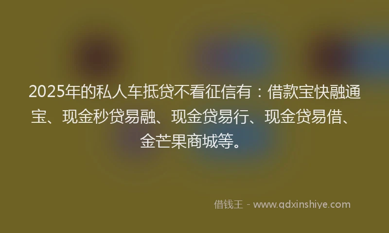 2025年的私人车抵贷不看征信有：借款宝快融通宝、现金秒贷易融、现金贷易行、现金贷易借、金芒果商城等。