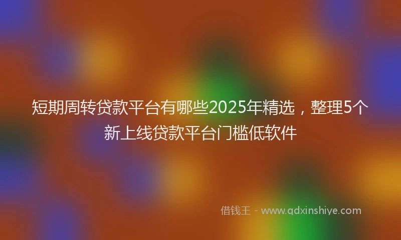 短期周转贷款平台有哪些2025年精选，整理5个新上线贷款平台门槛低软件