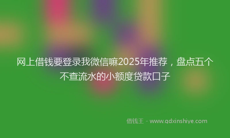 网上借钱要登录我微信嘛2025年推荐，盘点五个不查流水的小额度贷款口子