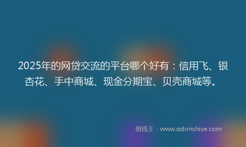 2025年的网贷交流的平台哪个好有：信用飞、银杏花、手中商城、现金分期宝、贝壳商城等。