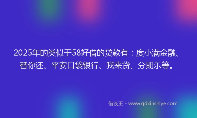 2025年的类似于58好借的贷款有：度小满金融、替你还、平安口袋银行、我来贷、分期乐等。