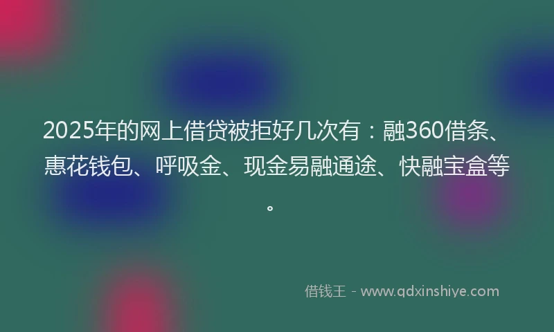 2025年的网上借贷被拒好几次有：融360借条、惠花钱包、呼吸金、现金易融通途、快融宝盒等。