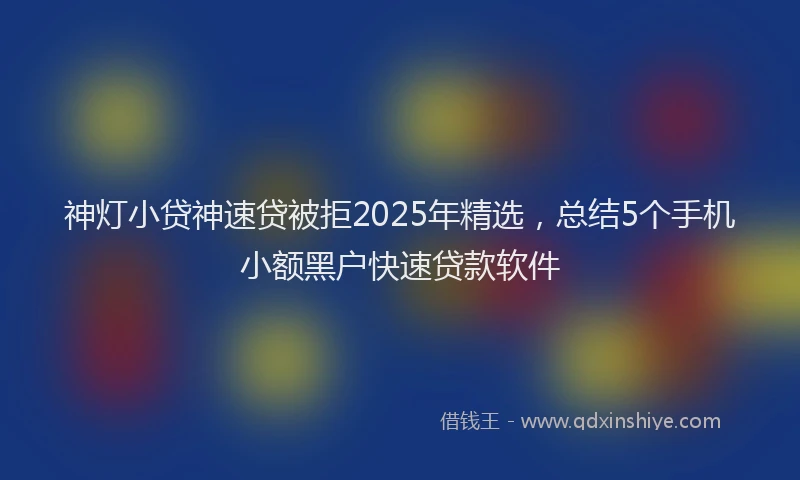 神灯小贷神速贷被拒2025年精选，总结5个手机小额黑户快速贷款软件