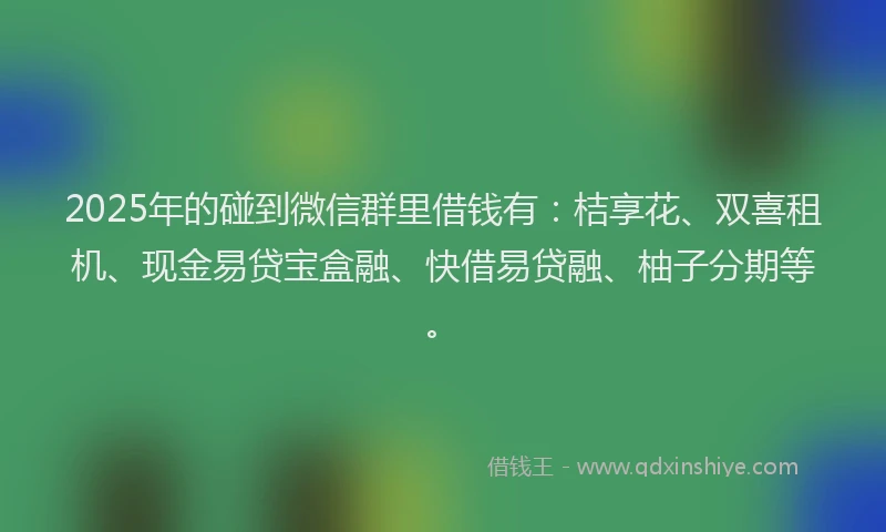 2025年的碰到微信群里借钱有：桔享花、双喜租机、现金易贷宝盒融、快借易贷融、柚子分期等。
