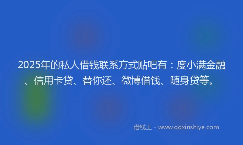 2025年的私人借钱联系方式贴吧有：度小满金融、信用卡贷、替你还、微博借钱、随身贷等。