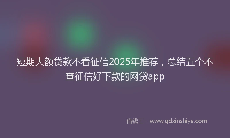 短期大额贷款不看征信2025年推荐，总结五个不查征信好下款的网贷app