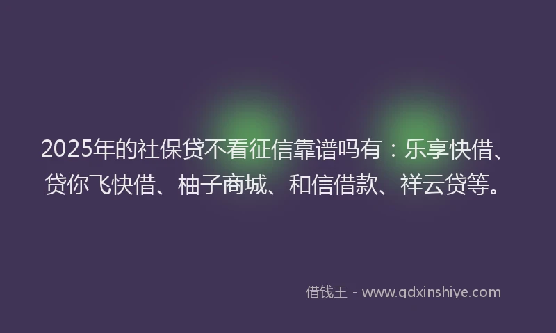 2025年的社保贷不看征信靠谱吗有：乐享快借、贷你飞快借、柚子商城、和信借款、祥云贷等。
