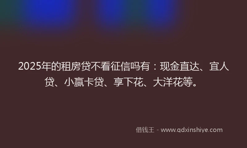 2025年的租房贷不看征信吗有：现金直达、宜人贷、小赢卡贷、享下花、大洋花等。