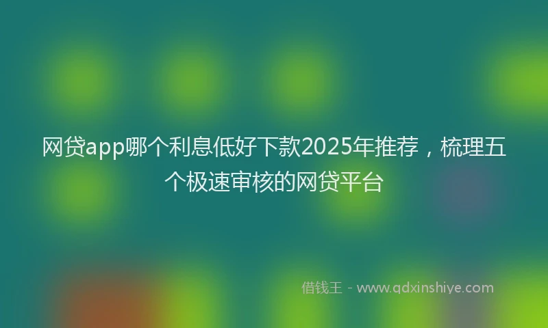 网贷app哪个利息低好下款2025年推荐，梳理五个极速审核的网贷平台