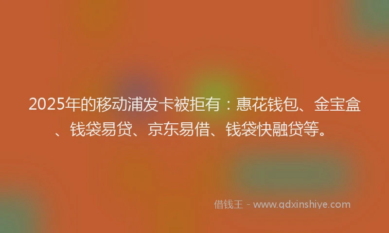 2025年的移动浦发卡被拒有：惠花钱包、金宝盒、钱袋易贷、京东易借、钱袋快融贷等。