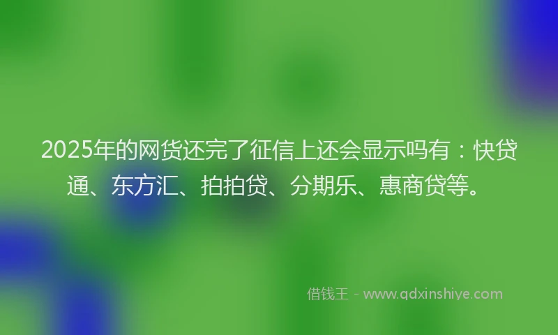 2025年的网货还完了征信上还会显示吗有：快贷通、东方汇、拍拍贷、分期乐、惠商贷等。