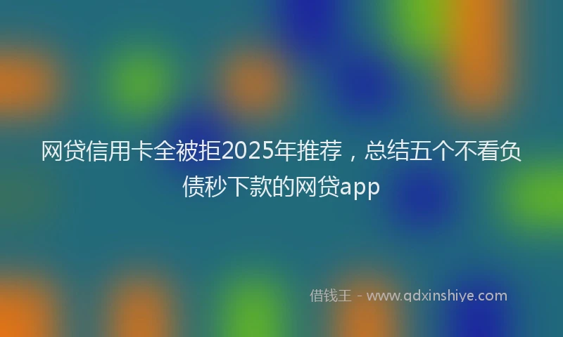 网贷信用卡全被拒2025年推荐，总结五个不看负债秒下款的网贷app