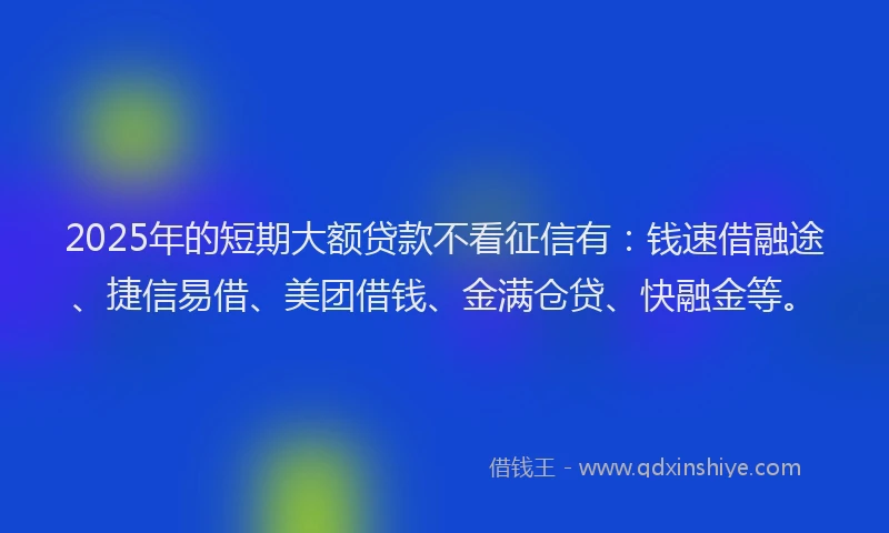 2025年的短期大额贷款不看征信有：钱速借融途、捷信易借、美团借钱、金满仓贷、快融金等。