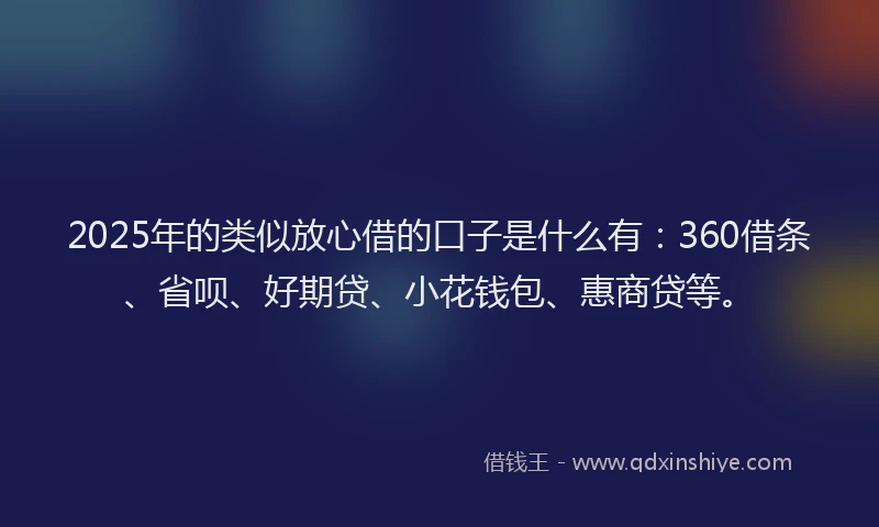 2025年的类似放心借的口子是什么有：360借条、省呗、好期贷、小花钱包、惠商贷等。