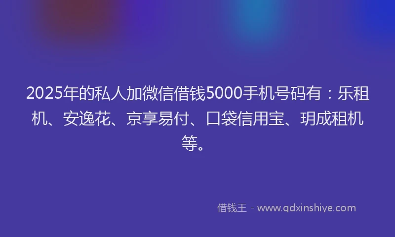 2025年的私人加微信借钱5000手机号码有：乐租机、安逸花、京享易付、口袋信用宝、玥成租机等。