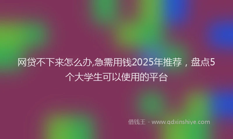 网贷不下来怎么办,急需用钱2025年推荐，盘点5个大学生可以使用的平台