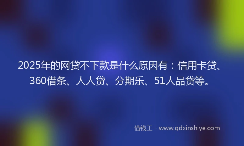 2025年的网贷不下款是什么原因有：信用卡贷、360借条、人人贷、分期乐、51人品贷等。
