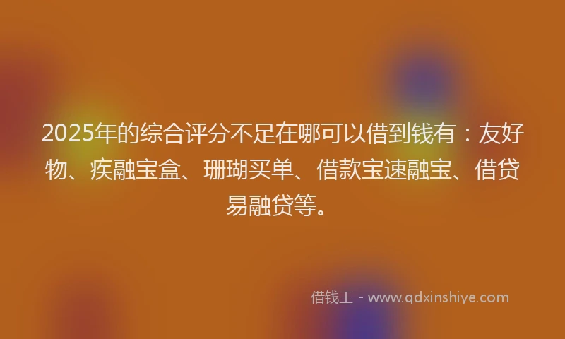 2025年的综合评分不足在哪可以借到钱有：友好物、疾融宝盒、珊瑚买单、借款宝速融宝、借贷易融贷等。