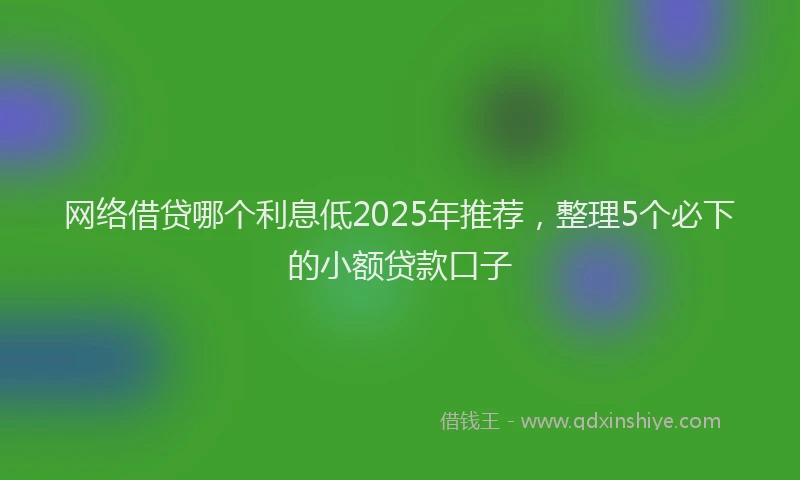 网络借贷哪个利息低2025年推荐，整理5个必下的小额贷款口子