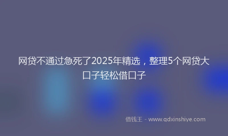 网贷不通过急死了2025年精选，整理5个网贷大口子轻松借口子
