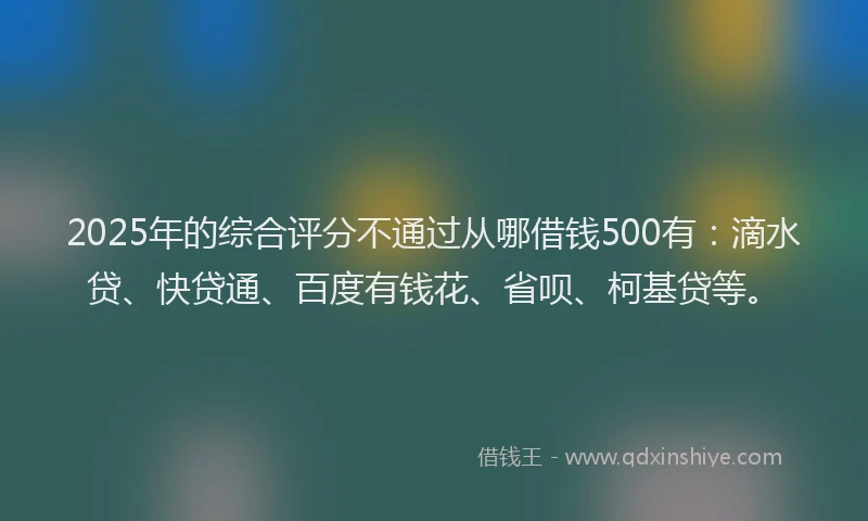 2025年的综合评分不通过从哪借钱500有：滴水贷、快贷通、百度有钱花、省呗、柯基贷等。