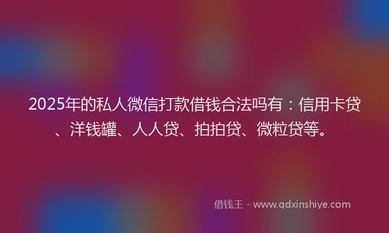 2025年的私人微信打款借钱合法吗有：信用卡贷、洋钱罐、人人贷、拍拍贷、微粒贷等。