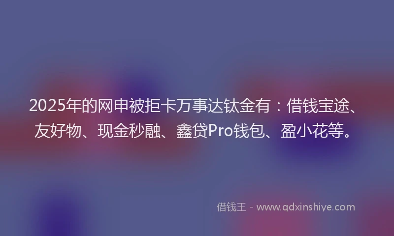 2025年的网申被拒卡万事达钛金有：借钱宝途、友好物、现金秒融、鑫贷Pro钱包、盈小花等。