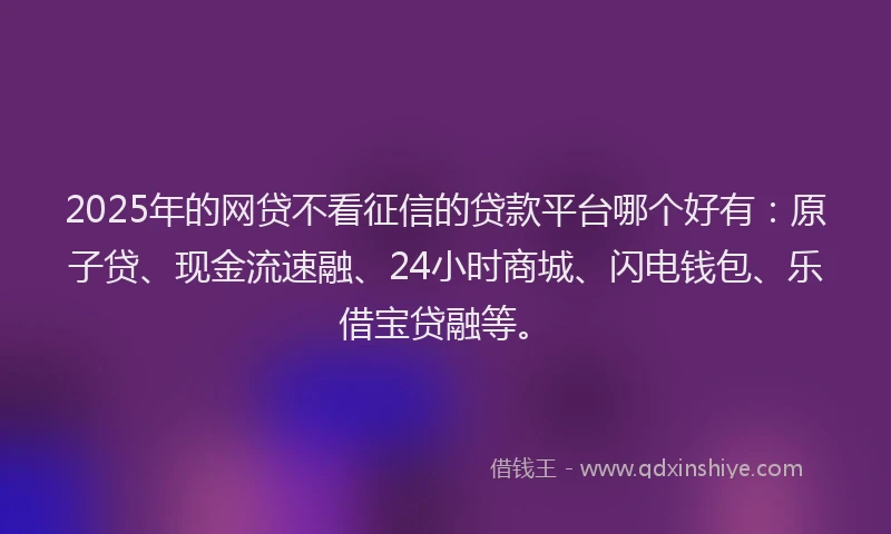 2025年的网贷不看征信的贷款平台哪个好有：原子贷、现金流速融、24小时商城、闪电钱包、乐借宝贷融等。