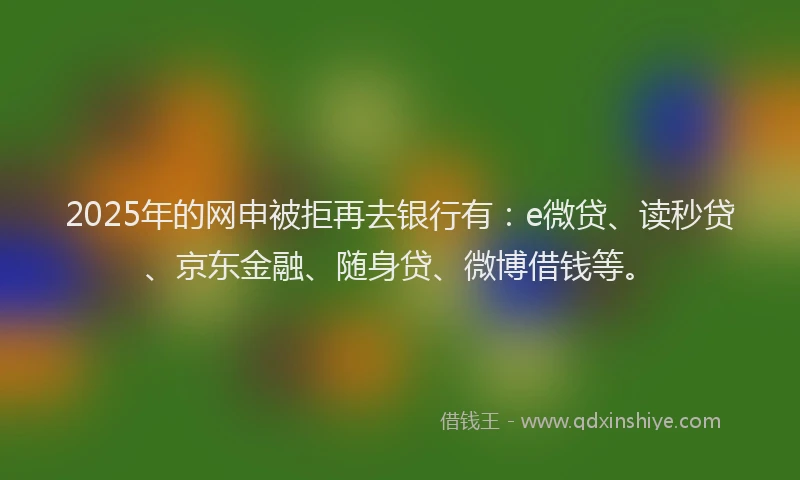 2025年的网申被拒再去银行有：e微贷、读秒贷、京东金融、随身贷、微博借钱等。
