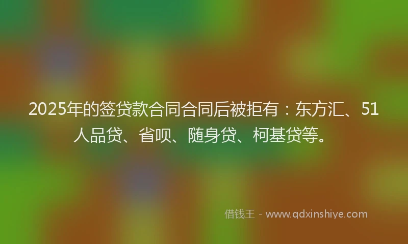 2025年的签贷款合同合同后被拒有：东方汇、51人品贷、省呗、随身贷、柯基贷等。