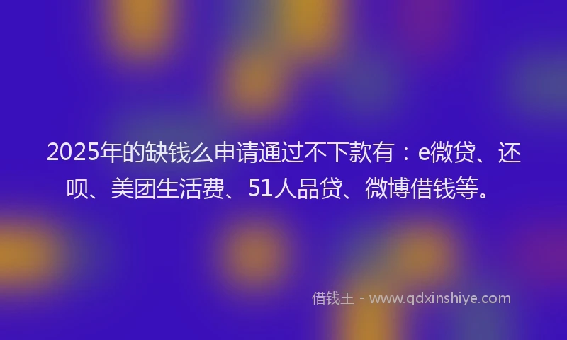 2025年的缺钱么申请通过不下款有：e微贷、还呗、美团生活费、51人品贷、微博借钱等。
