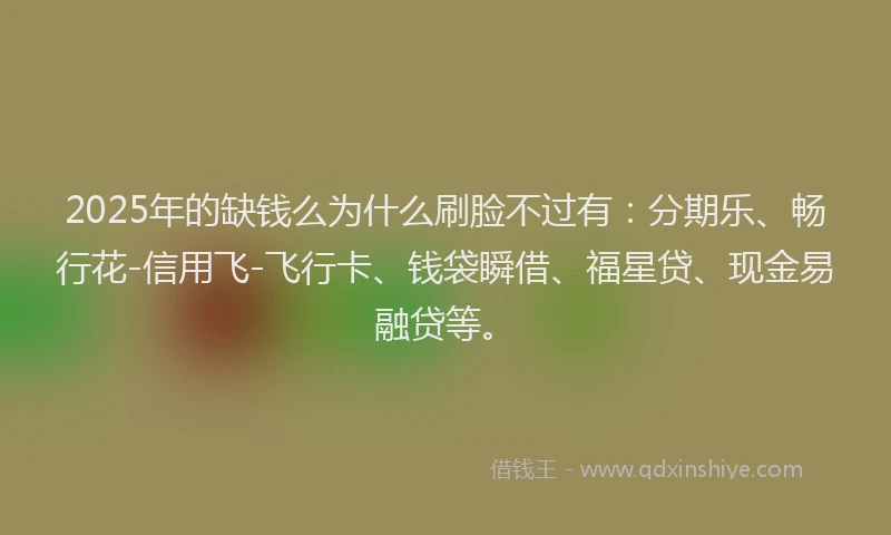 2025年的缺钱么为什么刷脸不过有：分期乐、畅行花-信用飞-飞行卡、钱袋瞬借、福星贷、现金易融贷等。