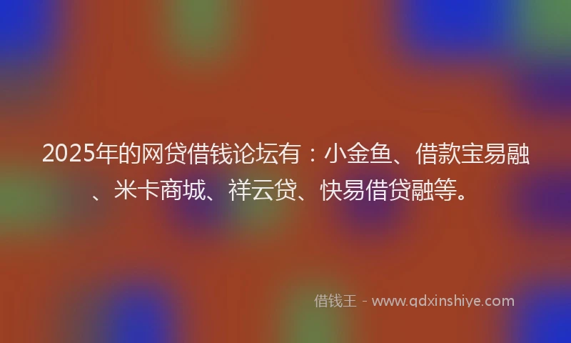2025年的网贷借钱论坛有：小金鱼、借款宝易融、米卡商城、祥云贷、快易借贷融等。