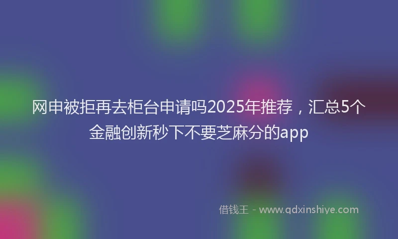 网申被拒再去柜台申请吗2025年推荐，汇总5个金融创新秒下不要芝麻分的app