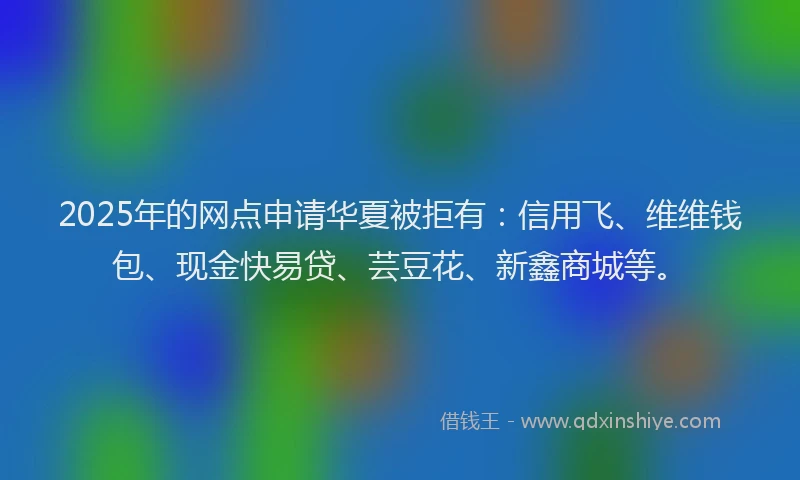 2025年的网点申请华夏被拒有：信用飞、维维钱包、现金快易贷、芸豆花、新鑫商城等。