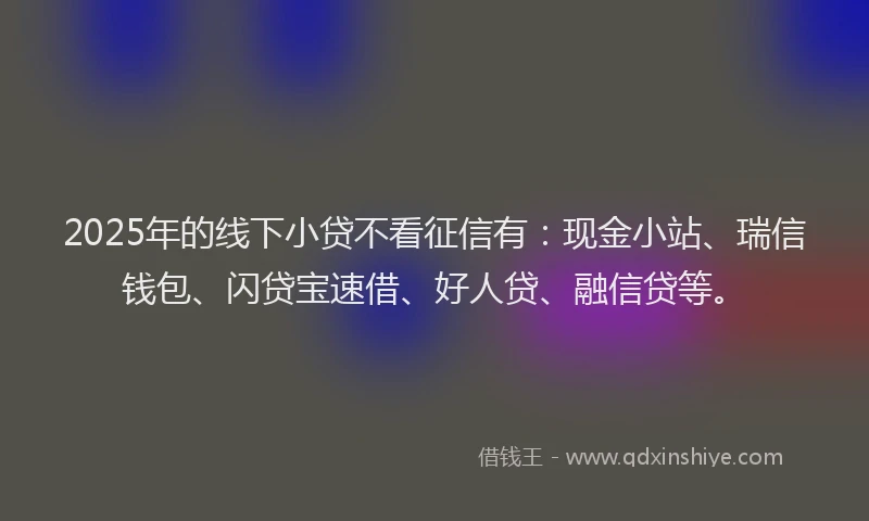 2025年的线下小贷不看征信有：现金小站、瑞信钱包、闪贷宝速借、好人贷、融信贷等。
