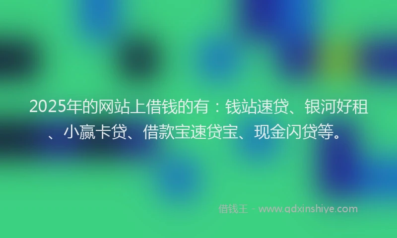 2025年的网站上借钱的有：钱站速贷、银河好租、小赢卡贷、借款宝速贷宝、现金闪贷等。