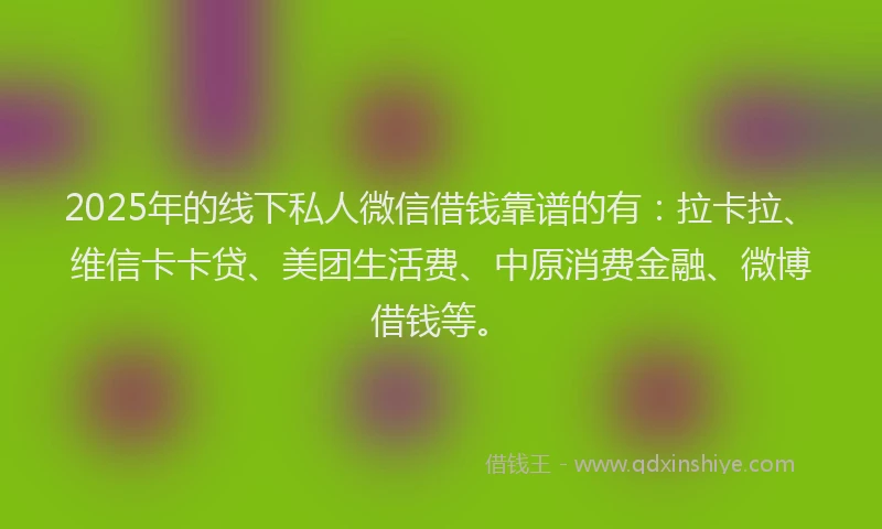 2025年的线下私人微信借钱靠谱的有：拉卡拉、维信卡卡贷、美团生活费、中原消费金融、微博借钱等。