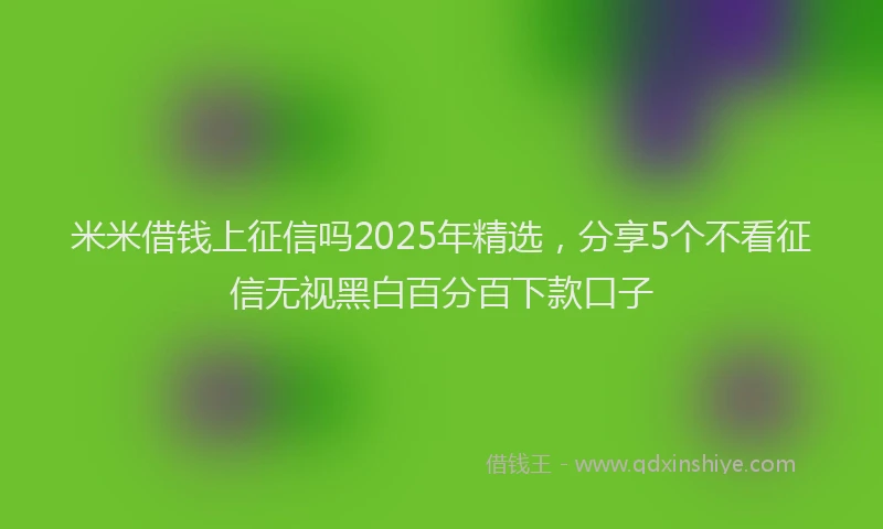 米米借钱上征信吗2025年精选，分享5个不看征信无视黑白百分百下款口子