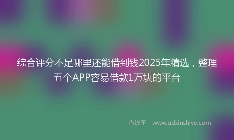综合评分不足哪里还能借到钱2025年精选，整理五个APP容易借款1万块的平台