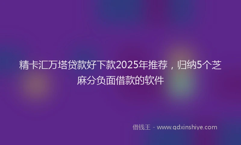 精卡汇万塔贷款好下款2025年推荐，归纳5个芝麻分负面借款的软件
