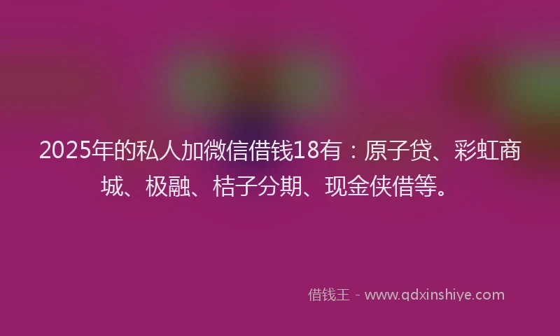 2025年的私人加微信借钱18有：原子贷、彩虹商城、极融、桔子分期、现金侠借等。