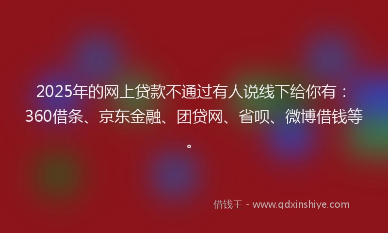 2025年的网上贷款不通过有人说线下给你有：360借条、京东金融、团贷网、省呗、微博借钱等。