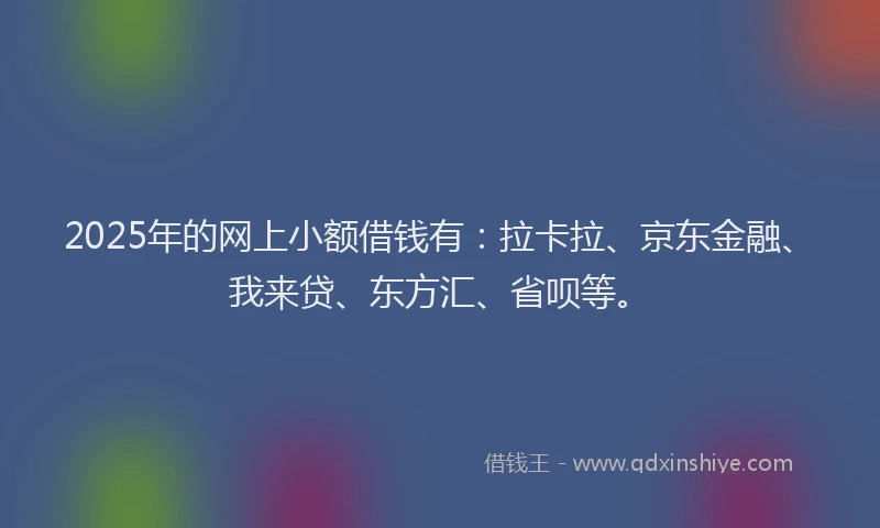 2025年的网上小额借钱有：拉卡拉、京东金融、我来贷、东方汇、省呗等。