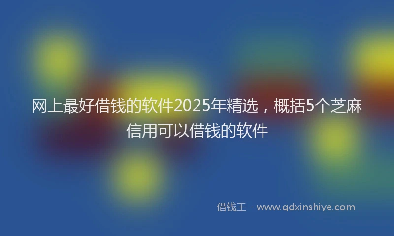 网上最好借钱的软件2025年精选，概括5个芝麻信用可以借钱的软件