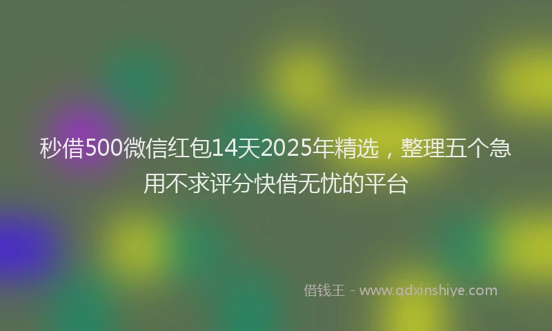 秒借500微信红包14天2025年精选，整理五个急用不求评分快借无忧的平台