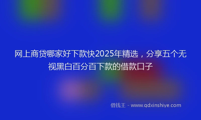 网上商贷哪家好下款快2025年精选，分享五个无视黑白百分百下款的借款口子