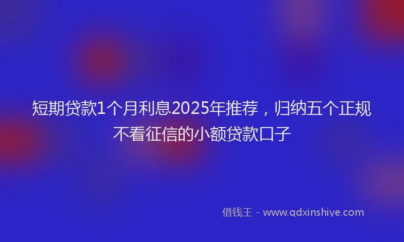 短期贷款1个月利息2025年推荐，归纳五个正规不看征信的小额贷款口子