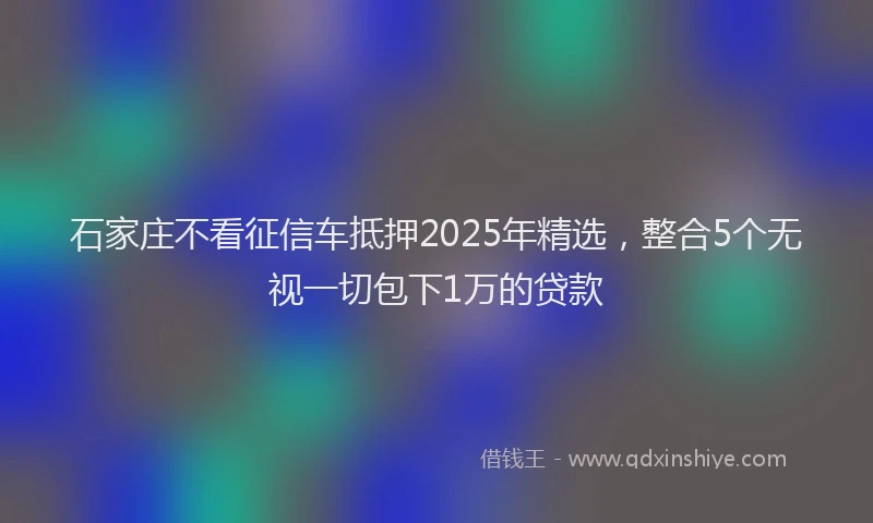 石家庄不看征信车抵押2025年精选，整合5个无视一切包下1万的贷款