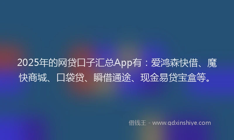 2025年的网贷口子汇总App有：爱鸿森快借、魔快商城、口袋贷、瞬借通途、现金易贷宝盒等。